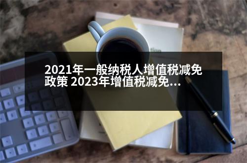 2021年一般納稅人增值稅減免政策 2023年增值稅減免稅嗎