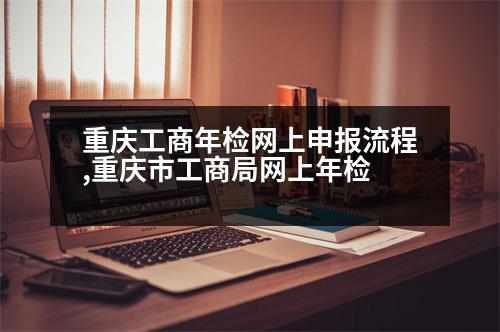 重慶工商年檢網(wǎng)上申報(bào)流程,重慶市工商局網(wǎng)上年檢