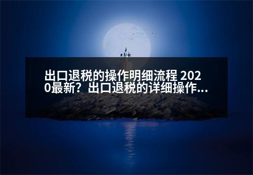 出口退稅的操作明細(xì)流程 2020最新？出口退稅的詳細(xì)操作流程，包括發(fā)票的開具，詳細(xì)操作