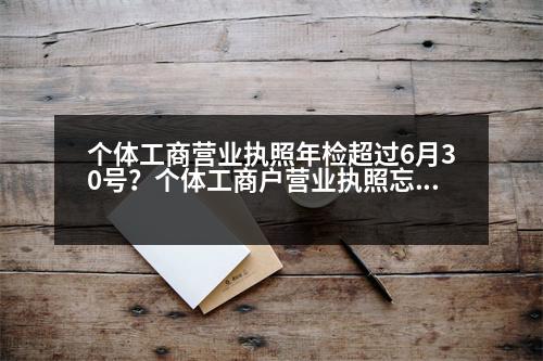 個(gè)體工商營(yíng)業(yè)執(zhí)照年檢超過(guò)6月30號(hào)？個(gè)體工商戶(hù)營(yíng)業(yè)執(zhí)照忘記年檢，多長(zhǎng)時(shí)間恢復(fù)正常