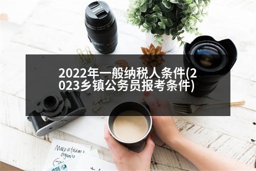 2022年一般納稅人條件(2023鄉(xiāng)鎮(zhèn)公務(wù)員報考條件)