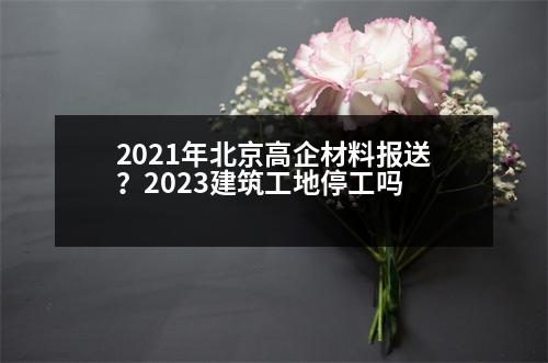 2021年北京高企材料報送？2023建筑工地停工嗎