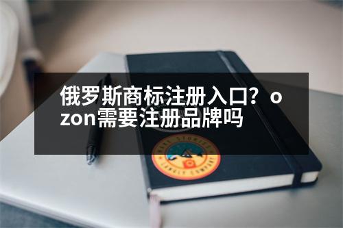 俄羅斯商標注冊入口？ozon需要注冊品牌嗎