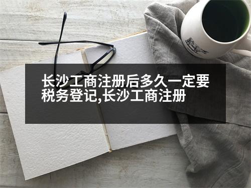 長沙工商注冊后多久一定要稅務(wù)登記,長沙工商注冊