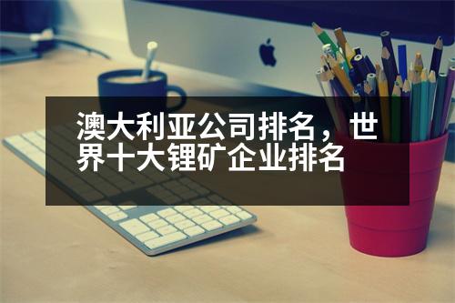 澳大利亞公司排名，世界十大鋰礦企業(yè)排名