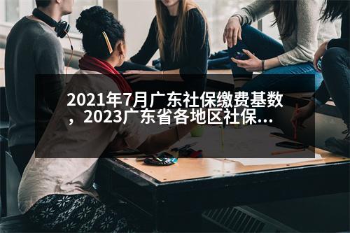 2021年7月廣東社保繳費基數(shù)，2023廣東省各地區(qū)社保繳費基數(shù)