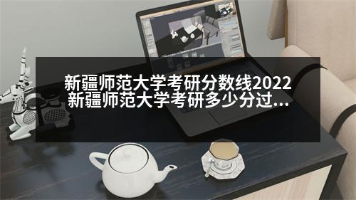 新疆師范大學考研分數(shù)線2022 新疆師范大學考研多少分過線