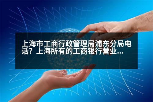 上海市工商行政管理局浦東分局電話？上海所有的工商銀行營業(yè)點