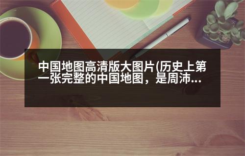 中國地圖高清版大圖片(歷史上第一張完整的中國地圖，是周沛公完成的嗎那第一張粗略地圖又是誰做的)