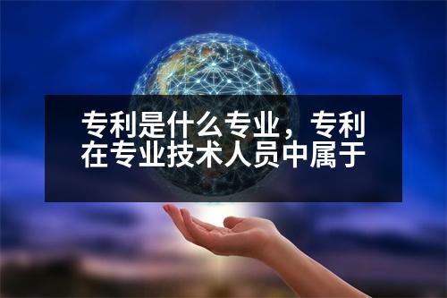 專利是什么專業(yè)，專利在專業(yè)技術人員中屬于