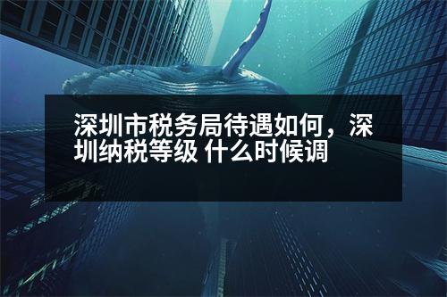 深圳市稅務(wù)局待遇如何，深圳納稅等級(jí) 什么時(shí)候調(diào)