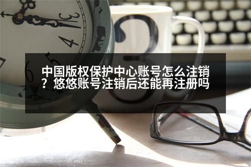 中國(guó)版權(quán)保護(hù)中心賬號(hào)怎么注銷？悠悠賬號(hào)注銷后還能再注冊(cè)嗎