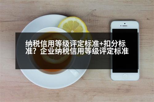 納稅信用等級評定標(biāo)準(zhǔn)+扣分標(biāo)準(zhǔn)？企業(yè)納稅信用等級評定標(biāo)準(zhǔn)