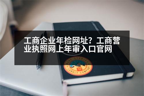 工商企業(yè)年檢網(wǎng)址？工商營業(yè)執(zhí)照網(wǎng)上年審入口官網(wǎng)