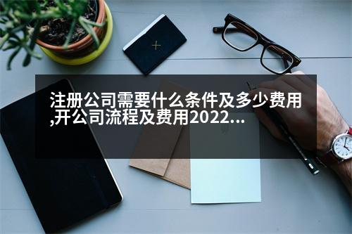 注冊公司需要什么條件及多少費用,開公司流程及費用2022最新