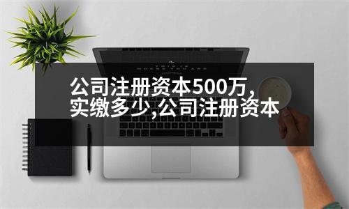 公司注冊(cè)資本500萬,實(shí)繳多少,公司注冊(cè)資本