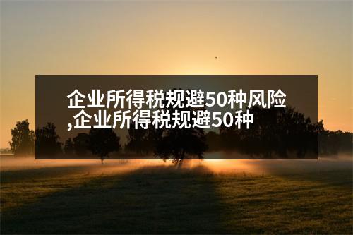 企業(yè)所得稅規(guī)避50種風(fēng)險(xiǎn),企業(yè)所得稅規(guī)避50種