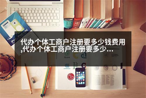 代辦個(gè)體工商戶注冊要多少錢費(fèi)用,代辦個(gè)體工商戶注冊要多少錢