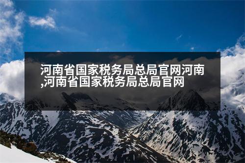 河南省國家稅務局總局官網(wǎng)河南,河南省國家稅務局總局官網(wǎng)