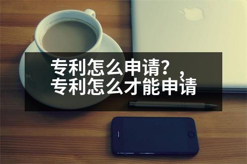 專利怎么申請(qǐng)？,專利怎么才能申請(qǐng)