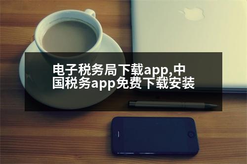 電子稅務(wù)局下載app,中國(guó)稅務(wù)app免費(fèi)下載安裝