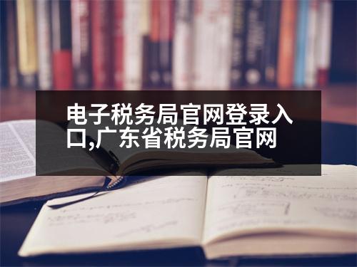 電子稅務(wù)局官網(wǎng)登錄入口,廣東省稅務(wù)局官網(wǎng)