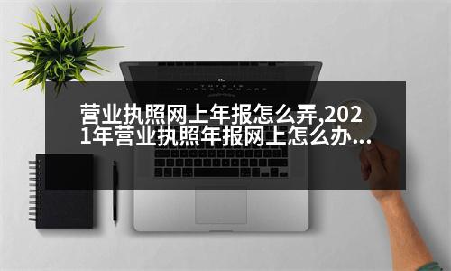 營業(yè)執(zhí)照網上年報怎么弄,2021年營業(yè)執(zhí)照年報網上怎么辦理