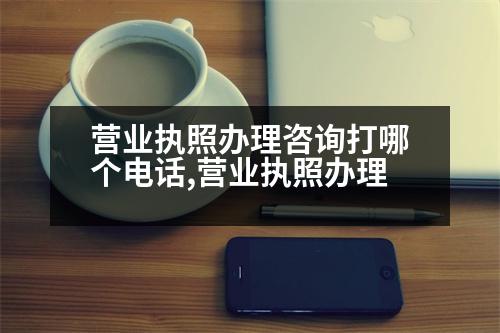 營業(yè)執(zhí)照辦理咨詢打哪個電話,營業(yè)執(zhí)照辦理