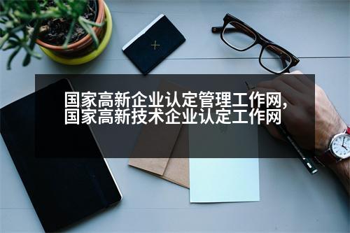 國家高新企業(yè)認定管理工作網(wǎng),國家高新技術企業(yè)認定工作網(wǎng)