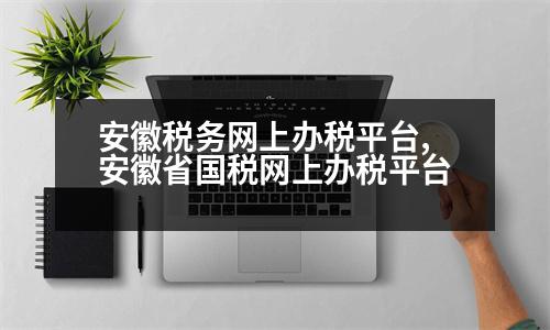 安徽稅務(wù)網(wǎng)上辦稅平臺(tái),安徽省國稅網(wǎng)上辦稅平臺(tái)