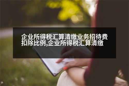 企業(yè)所得稅匯算清繳業(yè)務(wù)招待費(fèi)扣除比例,企業(yè)所得稅匯算清繳