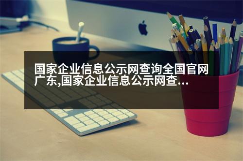 國家企業(yè)信息公示網查詢全國官網廣東,國家企業(yè)信息公示網查詢全國官網