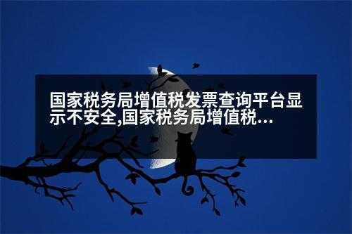 國家稅務局增值稅發(fā)票查詢平臺顯示不安全,國家稅務局增值稅發(fā)票查詢平臺