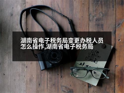 湖南省電子稅務(wù)局變更辦稅人員怎么操作,湖南省電子稅務(wù)局