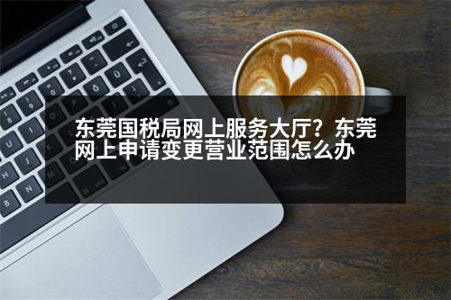 東莞國稅局網(wǎng)上服務(wù)大廳？東莞網(wǎng)上申請(qǐng)變更營業(yè)范圍怎么辦