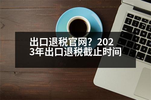 出口退稅官網(wǎng)？2023年出口退稅截止時間