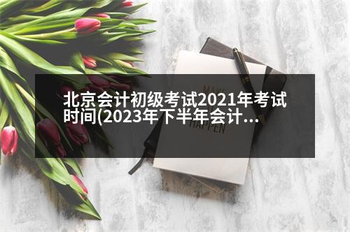 北京會計初級考試2021年考試時間(2023年下半年會計初級報考時間和考試時間)