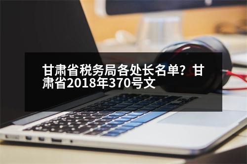 甘肅省稅務(wù)局各處長名單？甘肅省2018年370號文