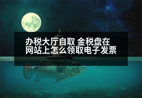 辦稅大廳自取 金稅盤在網(wǎng)站上怎么領(lǐng)取電子發(fā)票