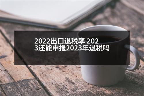 2022出口退稅率 2023還能申報2023年退稅嗎