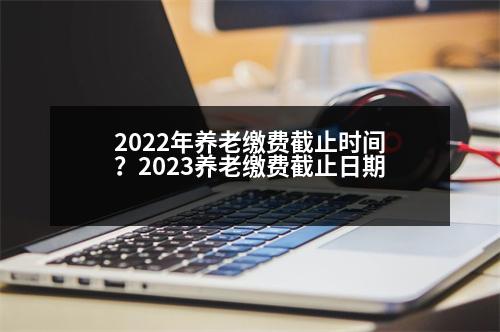 2022年養(yǎng)老繳費截止時間？2023養(yǎng)老繳費截止日期