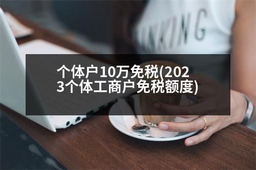 個體戶10萬免稅(2023個體工商戶免稅額度)