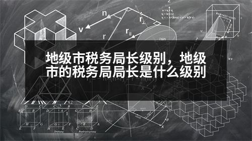 地級市稅務(wù)局長級別，地級市的稅務(wù)局局長是什么級別