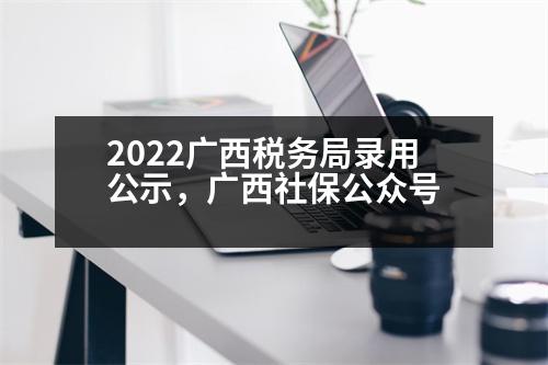 2022廣西稅務(wù)局錄用公示，廣西社保公眾號