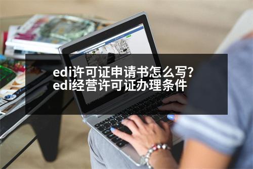 edi許可證申請書怎么寫？edi經(jīng)營許可證辦理?xiàng)l件