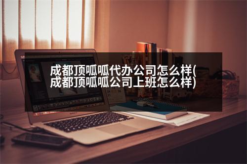 成都頂呱呱代辦公司怎么樣(成都頂呱呱公司上班怎么樣)