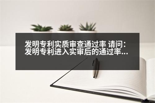 發(fā)明專利實(shí)質(zhì)審查通過率 請問：發(fā)明專利進(jìn)入實(shí)審后的通過率是多少