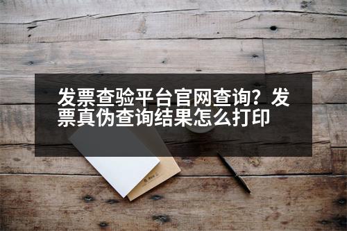 發(fā)票查驗平臺官網(wǎng)查詢？發(fā)票真?zhèn)尾樵兘Y(jié)果怎么打印