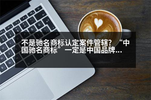 不是馳名商標(biāo)認定案件管轄？“中國馳名商標(biāo)”一定是中國品牌嗎