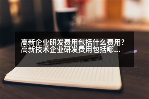 高新企業(yè)研發(fā)費(fèi)用包括什么費(fèi)用？高新技術(shù)企業(yè)研發(fā)費(fèi)用包括哪些